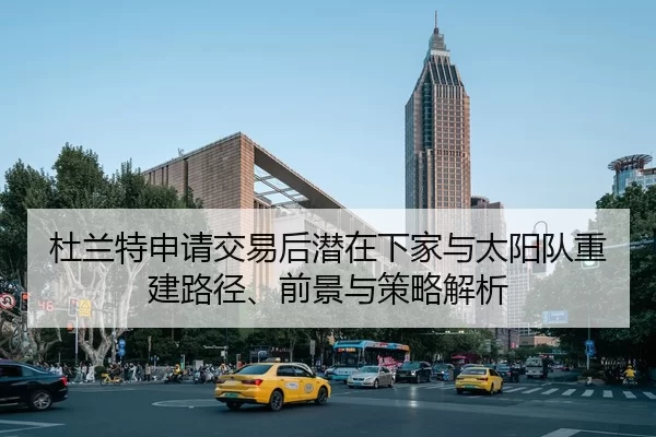 杜兰特申请交易后潜在下家与太阳队重建路径、前景与策略解析